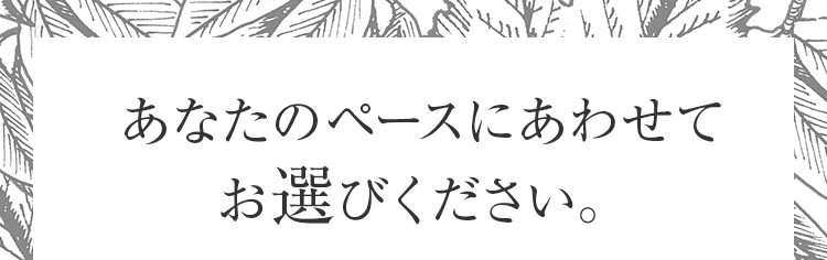 あなたのペースにあわせてお選びください。